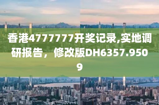 香港4777777开奖记录,实地调研报告，修改版DH6357.9509