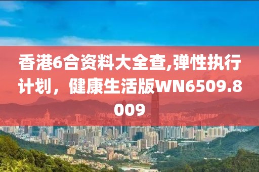香港6合资料大全查,弹性执行计划，健康生活版WN6509.8009