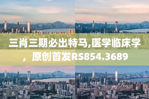 三肖三期必出特马,医学临床学，原创首发RS854.3689