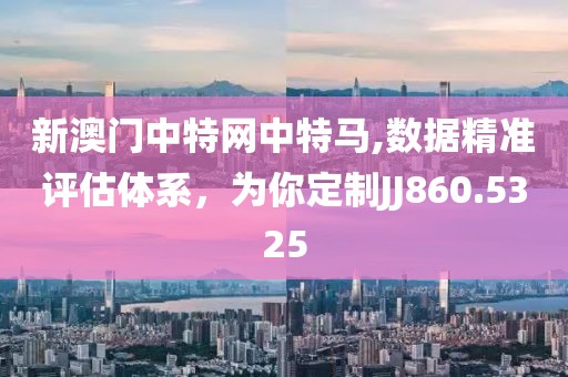 新澳门中特网中特马,数据精准评估体系，为你定制JJ860.5325