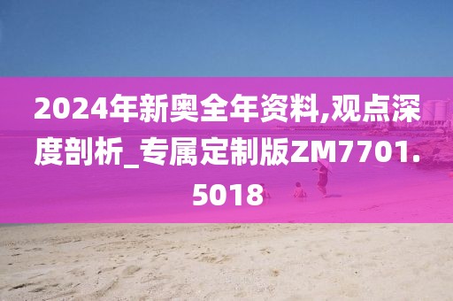 2024年新奥全年资料,观点深度剖析_专属定制版ZM7701.5018