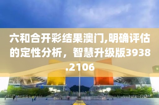 六和合开彩结果澳门,明确评估的定性分析，智慧升级版3938.2106