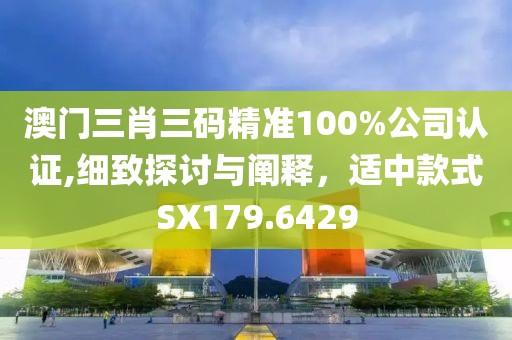 澳门三肖三码精准100%公司认证,细致探讨与阐释，适中款式SX179.6429