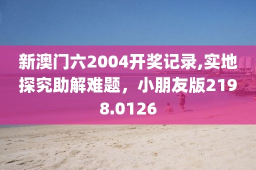 新澳门六2004开奖记录,实地探究助解难题，小朋友版2198.0126
