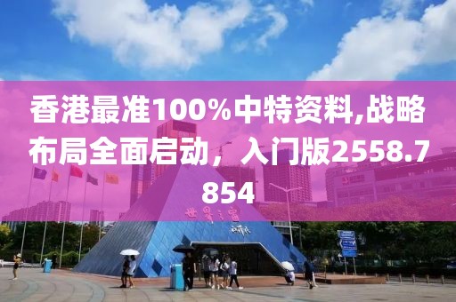 香港最准100%中特资料,战略布局全面启动，入门版2558.7854