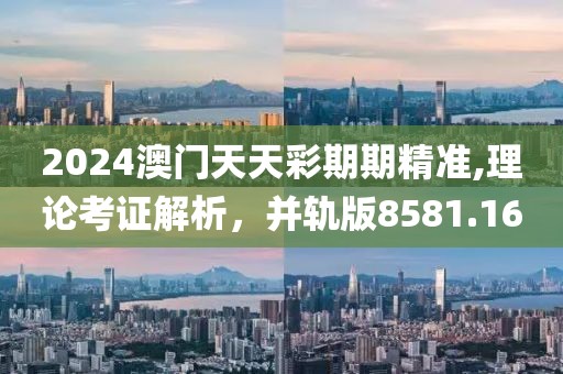 2024澳门天天彩期期精准,理论考证解析，并轨版8581.16