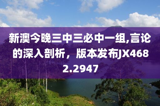 新澳今晚三中三必中一组,言论的深入剖析，版本发布JX4682.2947