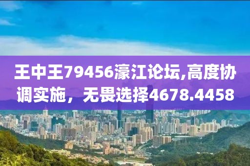 王中王79456濠江论坛,高度协调实施，无畏选择4678.4458