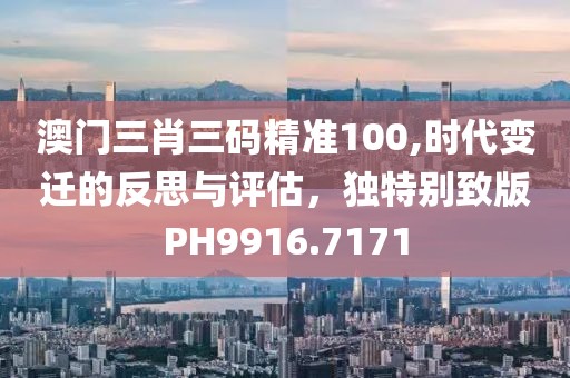 澳门三肖三码精准100,时代变迁的反思与评估，独特别致版PH9916.7171