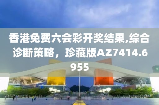 香港免费六会彩开奖结果,综合诊断策略，珍藏版AZ7414.6955