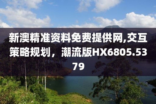 新澳精准资料免费提供网,交互策略规划，潮流版HX6805.5379