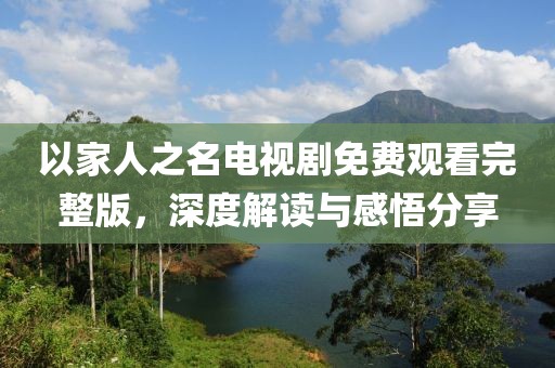 以家人之名电视剧免费观看完整版，深度解读与感悟分享