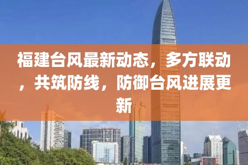 福建台风最新动态，多方联动，共筑防线，防御台风进展更新