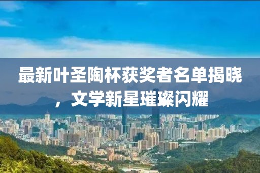 最新叶圣陶杯获奖者名单揭晓，文学新星璀璨闪耀