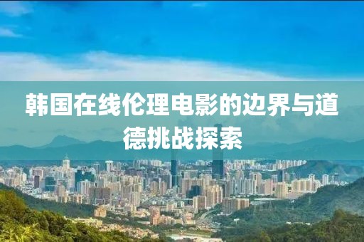 韩国在线伦理电影的边界与道德挑战探索
