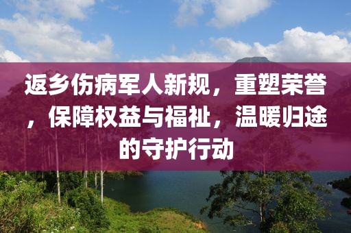 返乡伤病军人新规，重塑荣誉，保障权益与福祉，温暖归途的守护行动