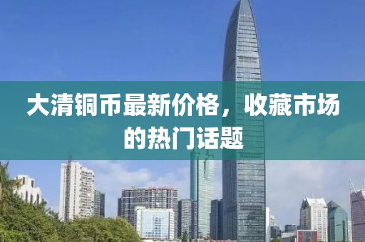 大清铜币最新价格，收藏市场的热门话题