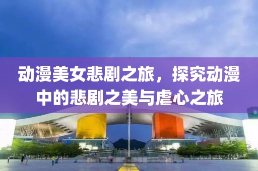 动漫美女悲剧之旅，探究动漫中的悲剧之美与虐心之旅