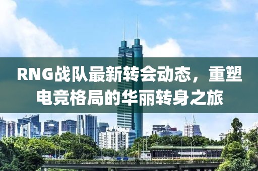 RNG战队最新转会动态，重塑电竞格局的华丽转身之旅