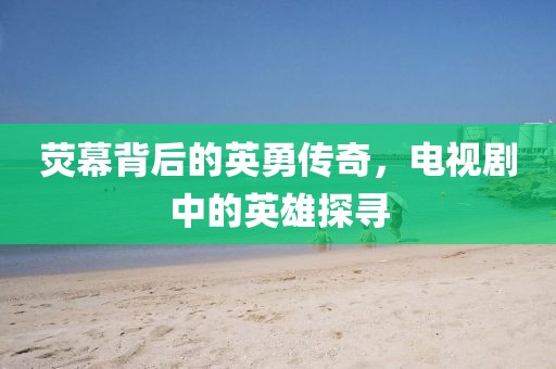 荧幕背后的英勇传奇，电视剧中的英雄探寻