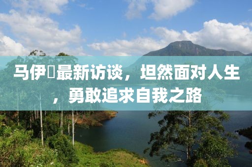马伊琍最新访谈，坦然面对人生，勇敢追求自我之路