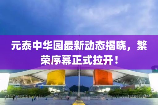 元泰中华园最新动态揭晓，繁荣序幕正式拉开！