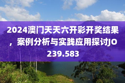 2024澳门天天六开彩开奖结果，案例分析与实践应用探讨JO239.583