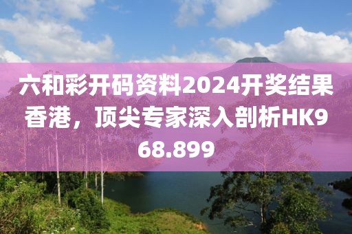 六和彩开码资料2024开奖结果香港，顶尖专家深入剖析HK968.899