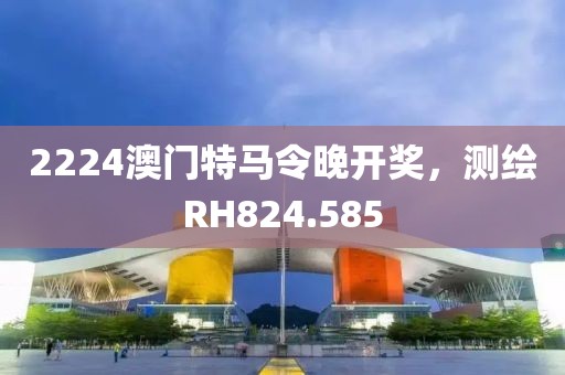 2224澳门特马令晚开奖，测绘RH824.585
