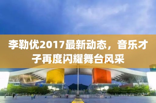 李勒优2017最新动态，音乐才子再度闪耀舞台风采