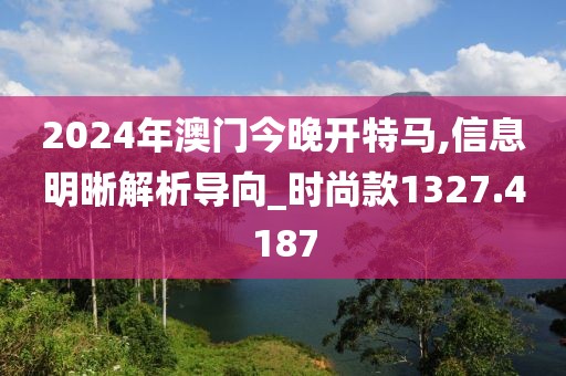 2024年澳门今晚开特马,信息明晰解析导向_时尚款1327.4187