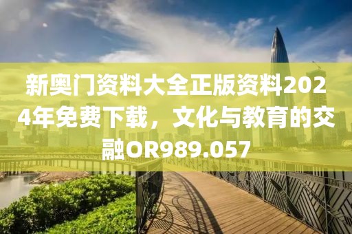 新奥门资料大全正版资料2024年免费下载，文化与教育的交融OR989.057