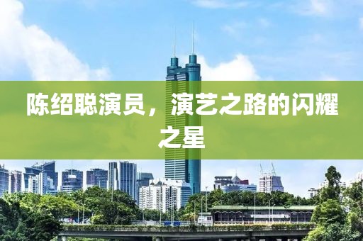 陈绍聪演员，演艺之路的闪耀之星