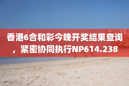 香港6合和彩今晚开奖结果查询，紧密协同执行NP614.238