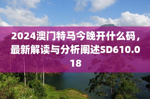 2024澳门特马今晚开什么码，最新解读与分析阐述SD610.018