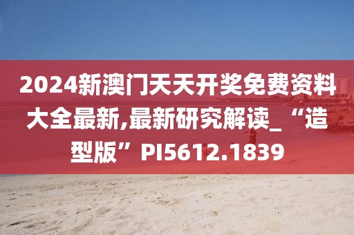 2024新澳门天天开奖免费资料大全最新,最新研究解读_“造型版”PI5612.1839