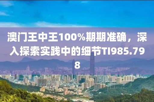 澳门王中王100%期期准确，深入探索实践中的细节TI985.798