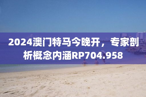 2024澳门特马今晚开，专家剖析概念内涵RP704.958