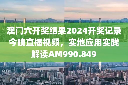 澳门六开奖结果2024开奖记录今晚直播视频，实地应用实践解读AM990.849