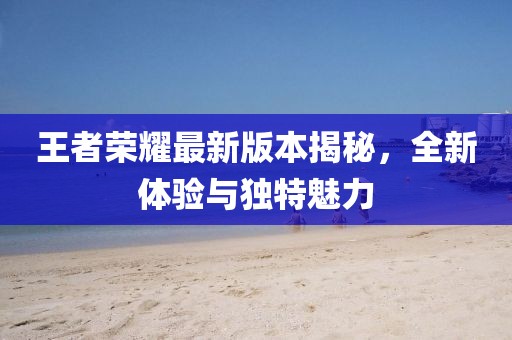 王者荣耀最新版本揭秘，全新体验与独特魅力
