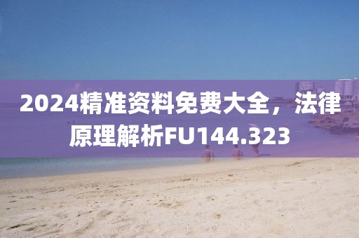 2024精准资料免费大全，法律原理解析FU144.323