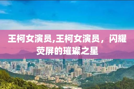 王柯女演员,王柯女演员，闪耀荧屏的璀璨之星