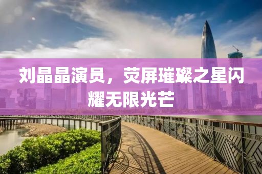 刘晶晶演员，荧屏璀璨之星闪耀无限光芒