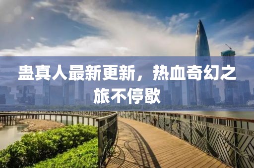 蛊真人最新更新，热血奇幻之旅不停歇
