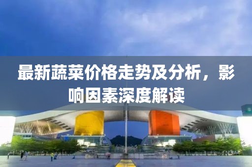 最新蔬菜价格走势及分析，影响因素深度解读