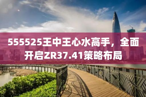 555525王中王心水高手，全面开启ZR37.41策略布局