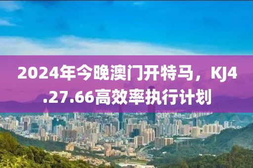 2024年今晚澳门开特马，KJ4.27.66高效率执行计划