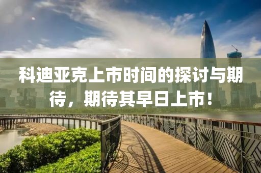 科迪亚克上市时间的探讨与期待，期待其早日上市！