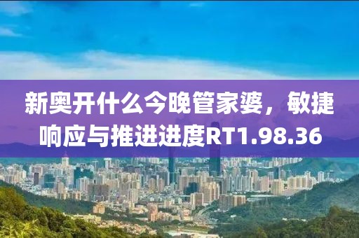 新奥开什么今晚管家婆，敏捷响应与推进进度RT1.98.36