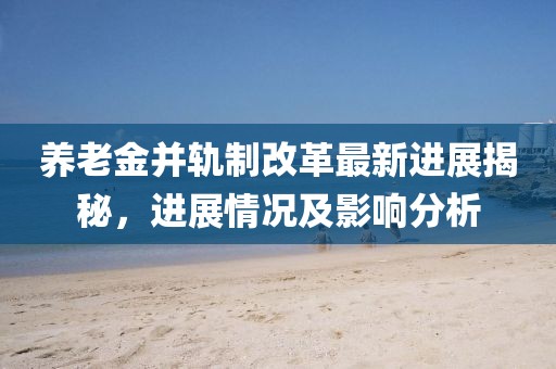 养老金并轨制改革最新进展揭秘，进展情况及影响分析